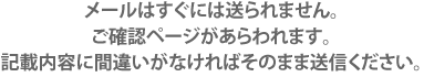 メールはすぐには送られません。ご確認ページがあらわれます。記載内容に間違いがなければそのまま送信ください